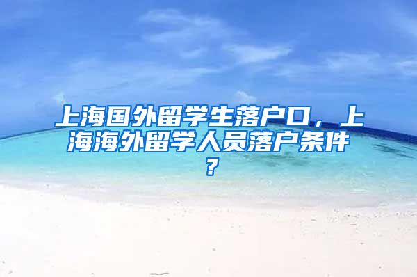 上海国外留学生落户口，上海海外留学人员落户条件？