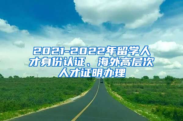 2021-2022年留学人才身份认证、海外高层次人才证明办理