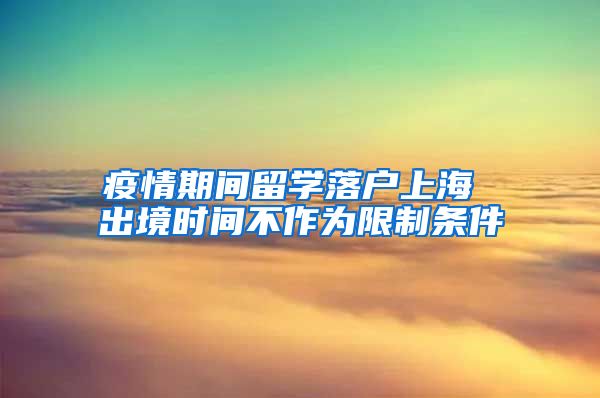 疫情期间留学落户上海 出境时间不作为限制条件