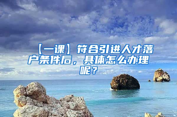 【一课】符合引进人才落户条件后，具体怎么办理呢？