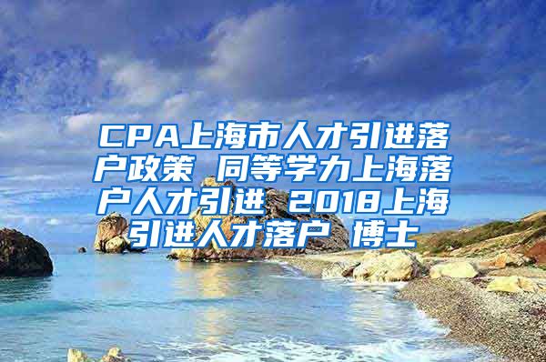 CPA上海市人才引进落户政策 同等学力上海落户人才引进 2018上海引进人才落户 博士