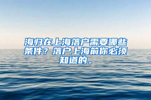 海归在上海落户需要哪些条件？落户上海前你必须知道的。