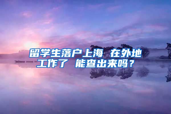 留学生落户上海 在外地工作了 能查出来吗？