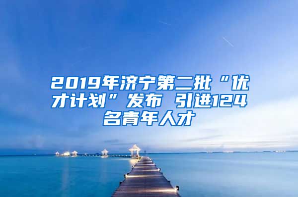 2019年济宁第二批“优才计划”发布 引进124名青年人才