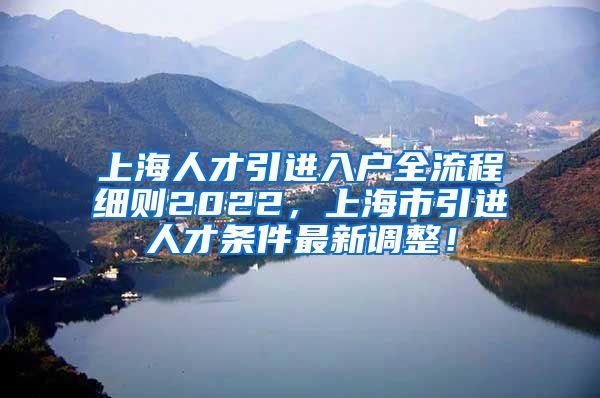 上海人才引进入户全流程细则2022，上海市引进人才条件最新调整！