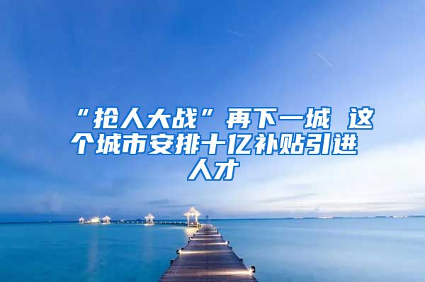 “抢人大战”再下一城 这个城市安排十亿补贴引进人才