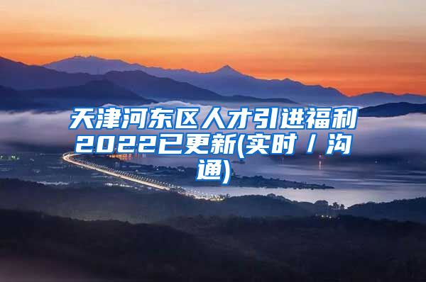 天津河东区人才引进福利2022已更新(实时／沟通)