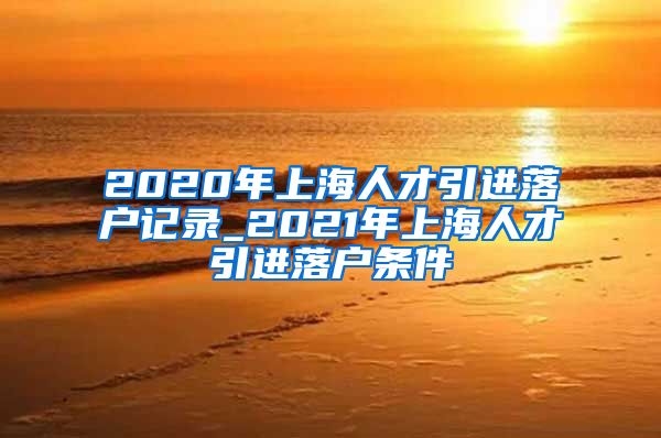 2020年上海人才引进落户记录_2021年上海人才引进落户条件