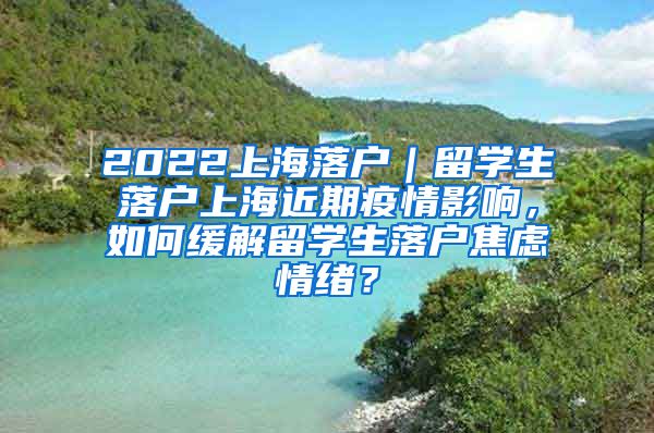 2022上海落户｜留学生落户上海近期疫情影响，如何缓解留学生落户焦虑情绪？