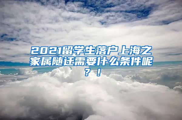 2021留学生落户上海之家属随迁需要什么条件呢？！