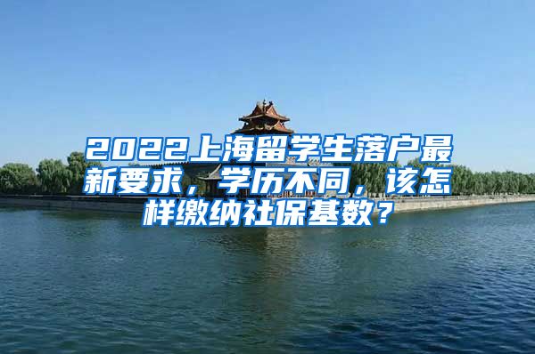 2022上海留学生落户最新要求，学历不同，该怎样缴纳社保基数？