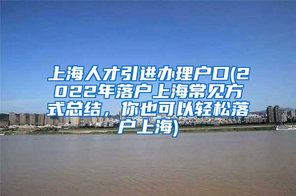 上海人才引进办理户口(2022年落户上海常见方式总结，你也可以轻松落户上海)