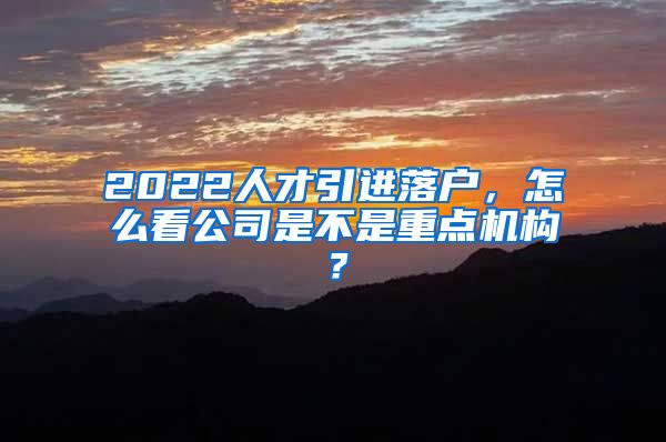 2022人才引进落户，怎么看公司是不是重点机构？