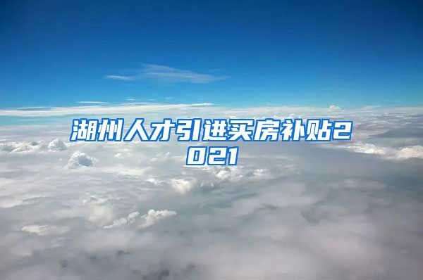 湖州人才引进买房补贴2021