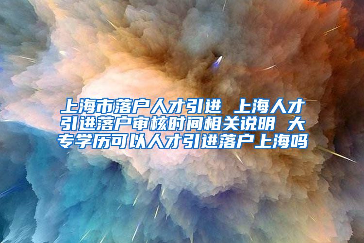 上海市落户人才引进 上海人才引进落户审核时间相关说明 大专学历可以人才引进落户上海吗