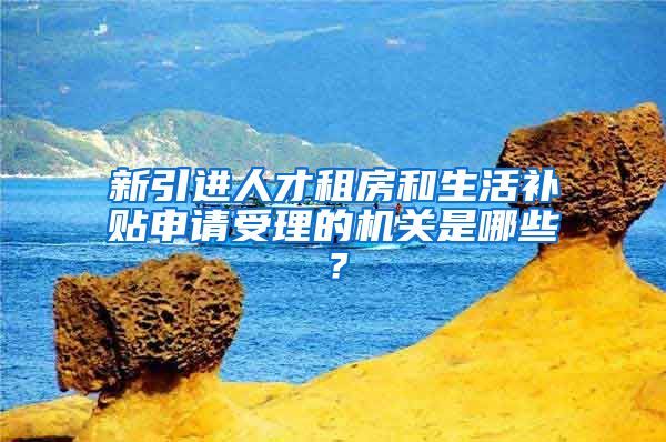 新引进人才租房和生活补贴申请受理的机关是哪些？