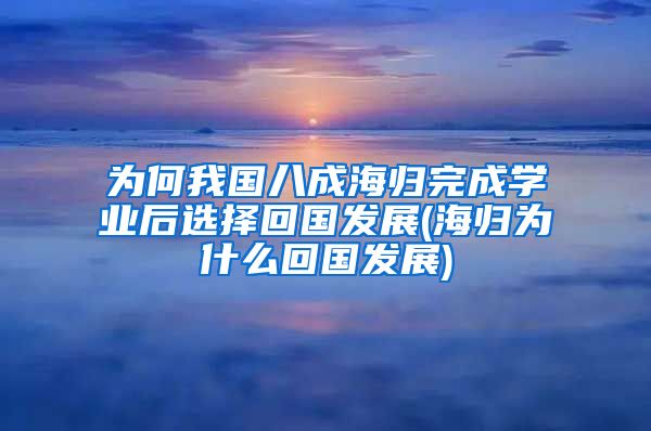 为何我国八成海归完成学业后选择回国发展(海归为什么回国发展)