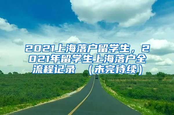 2021上海落户留学生，2021年留学生上海落户全流程记录 （未完待续）