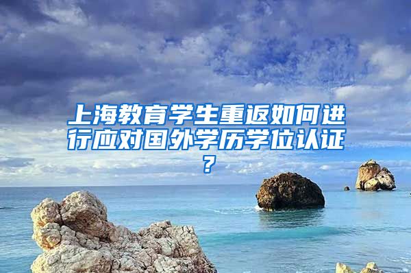 上海教育学生重返如何进行应对国外学历学位认证？