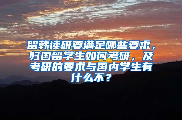 留韩读研要满足哪些要求，归国留学生如何考研，及考研的要求与国内学生有什么不？