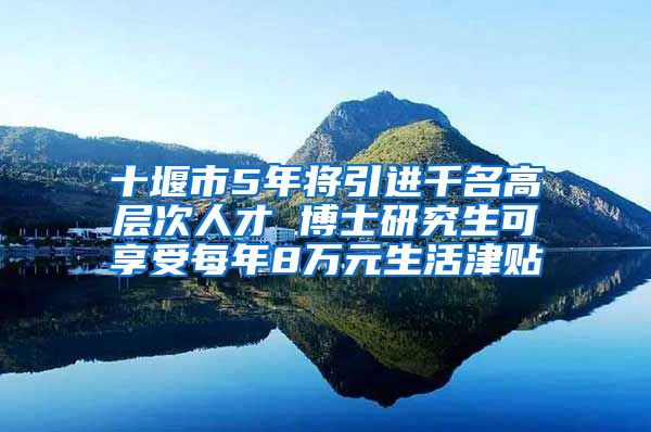 十堰市5年将引进千名高层次人才 博士研究生可享受每年8万元生活津贴