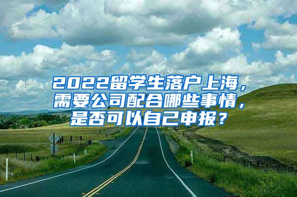 2022留学生落户上海，需要公司配合哪些事情，是否可以自己申报？