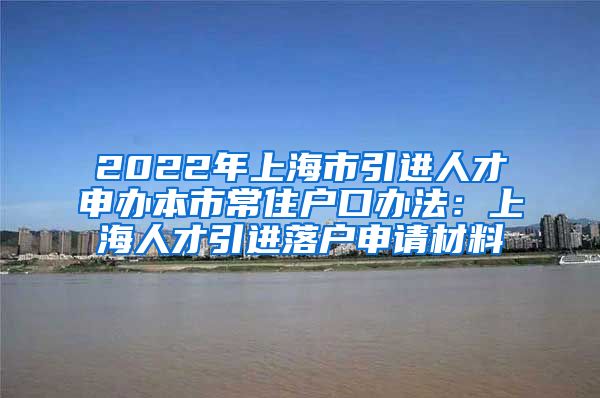 2022年上海市引进人才申办本市常住户口办法：上海人才引进落户申请材料