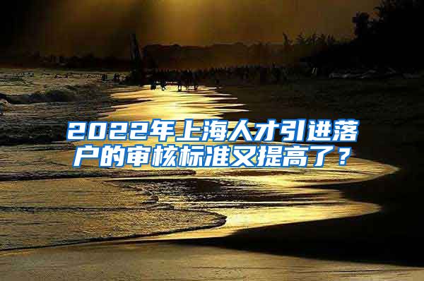 2022年上海人才引进落户的审核标准又提高了？