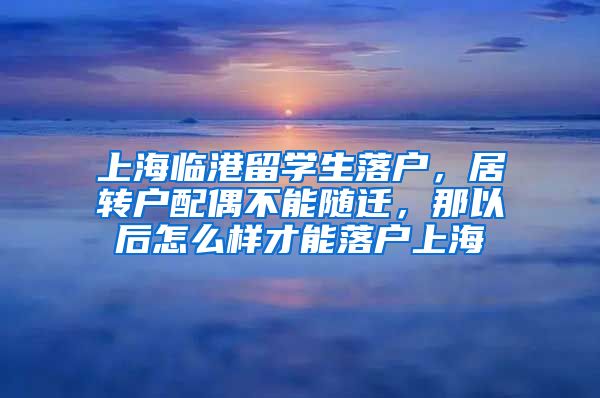 上海临港留学生落户，居转户配偶不能随迁，那以后怎么样才能落户上海