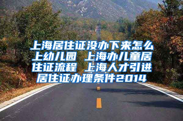 上海居住证没办下来怎么上幼儿园 上海办儿童居住证流程 上海人才引进居住证办理条件2014