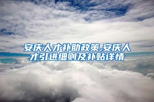 安庆人才补助政策,安庆人才引进细则及补贴详情