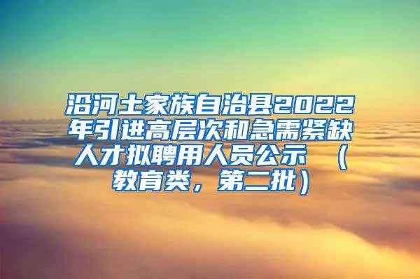 沿河土家族自治县2022年引进高层次和急需紧缺人才拟聘用人员公示 （教育类，第二批）