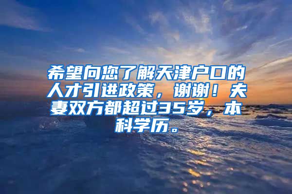 希望向您了解天津户口的人才引进政策，谢谢！夫妻双方都超过35岁，本科学历。