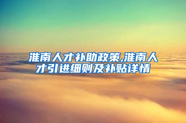 淮南人才补助政策,淮南人才引进细则及补贴详情