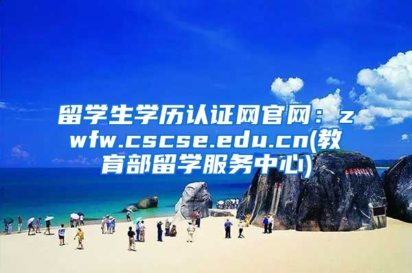 留学生学历认证网官网：zwfw.cscse.edu.cn(教育部留学服务中心)