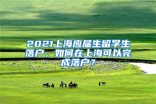 2021上海应届生留学生落户，如何在上海可以完成落户？