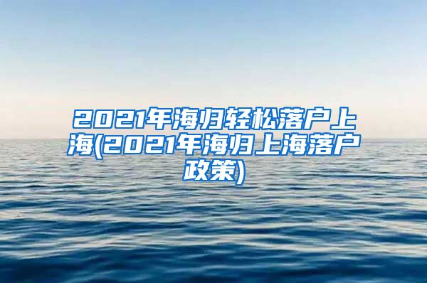 2021年海归轻松落户上海(2021年海归上海落户政策)