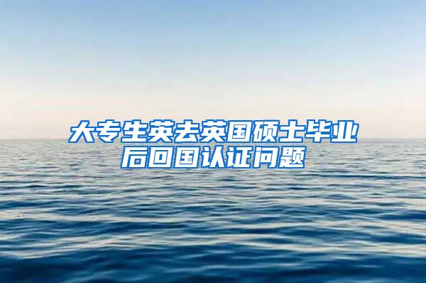 大专生英去英国硕士毕业后回国认证问题