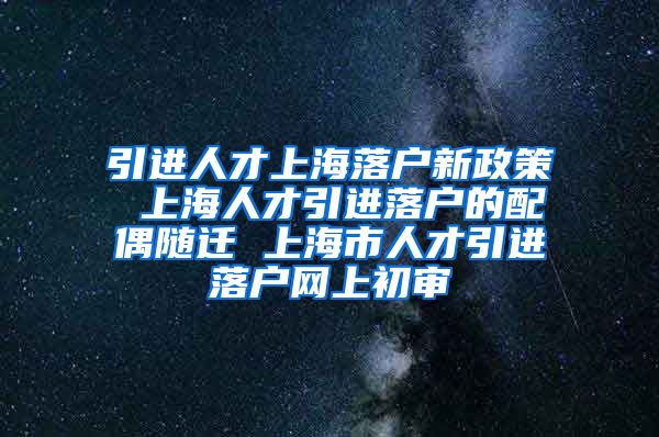 引进人才上海落户新政策 上海人才引进落户的配偶随迁 上海市人才引进落户网上初审