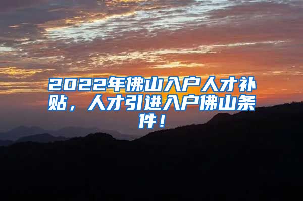 2022年佛山入户人才补贴，人才引进入户佛山条件！