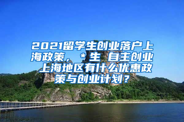 2021留学生创业落户上海政策，＊生 自主创业 上海地区有什么优惠政策与创业计划？