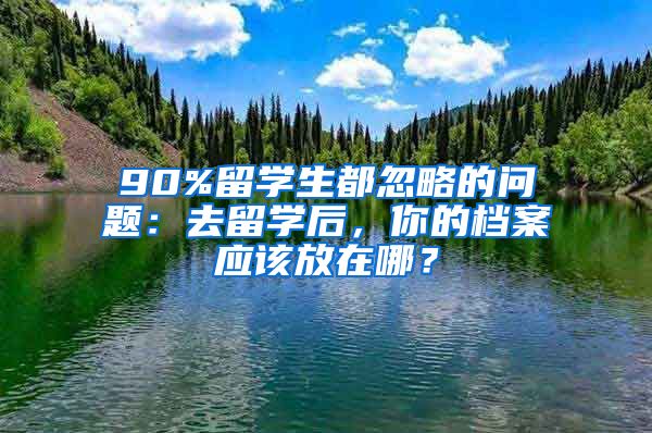 90%留学生都忽略的问题：去留学后，你的档案应该放在哪？