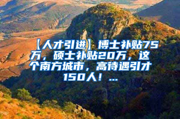 【人才引进】博士补贴75万，硕士补贴20万，这个南方城市，高待遇引才150人！...