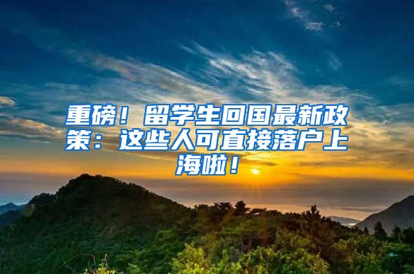 重磅！留学生回国最新政策：这些人可直接落户上海啦！