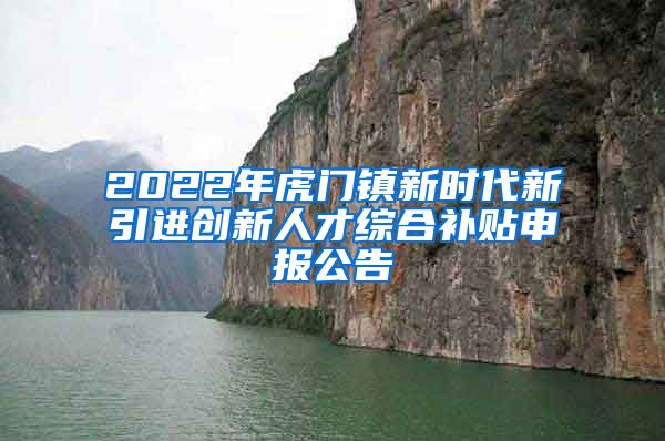 2022年虎门镇新时代新引进创新人才综合补贴申报公告