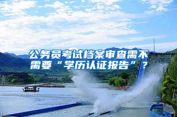 公务员考试档案审查需不需要“学历认证报告”？