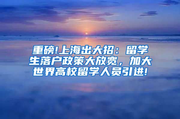 重磅!上海出大招：留学生落户政策大放宽，加大世界高校留学人员引进!