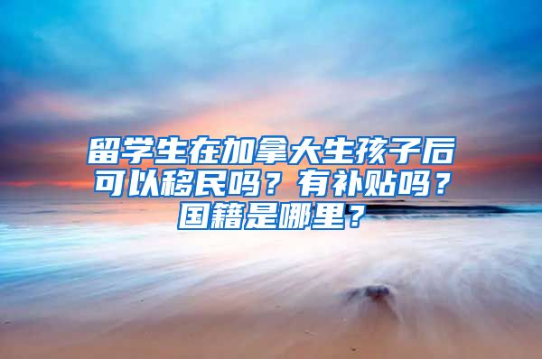 留学生在加拿大生孩子后可以移民吗？有补贴吗？国籍是哪里？