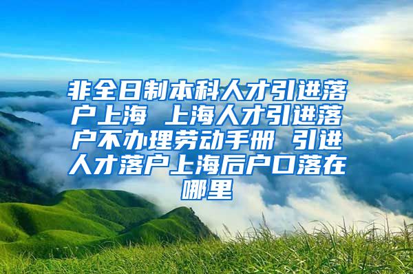 非全日制本科人才引进落户上海 上海人才引进落户不办理劳动手册 引进人才落户上海后户口落在哪里