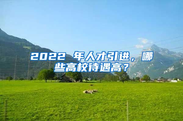 2022 年人才引进，哪些高校待遇高？